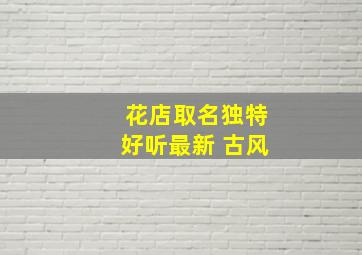 花店取名独特好听最新 古风